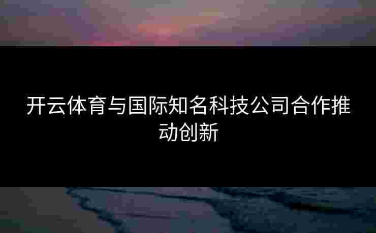 开云体育与国际知名科技公司合作推动创新