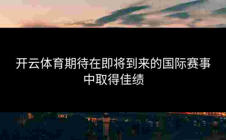 开云体育期待在即将到来的国际赛事中取得佳绩